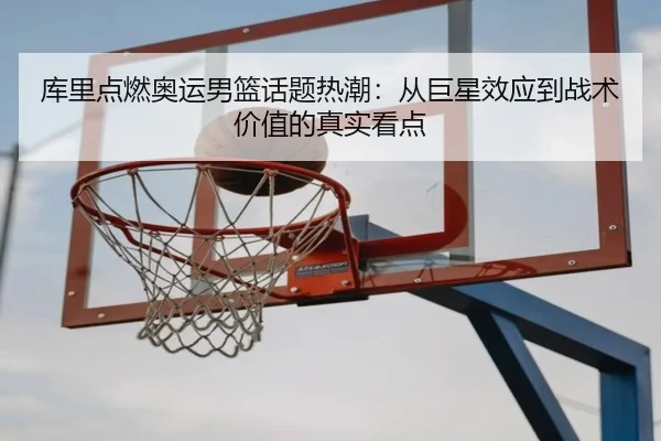 库里点燃奥运男篮话题热潮：从巨星效应到战术价值的真实看点